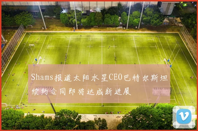 Shams报道太阳水星CEO巴特尔斯坦续约合同即将达成新进展