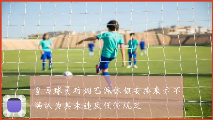 皇马球员对姆巴佩休假安排表示不满认为其未违反任何规定