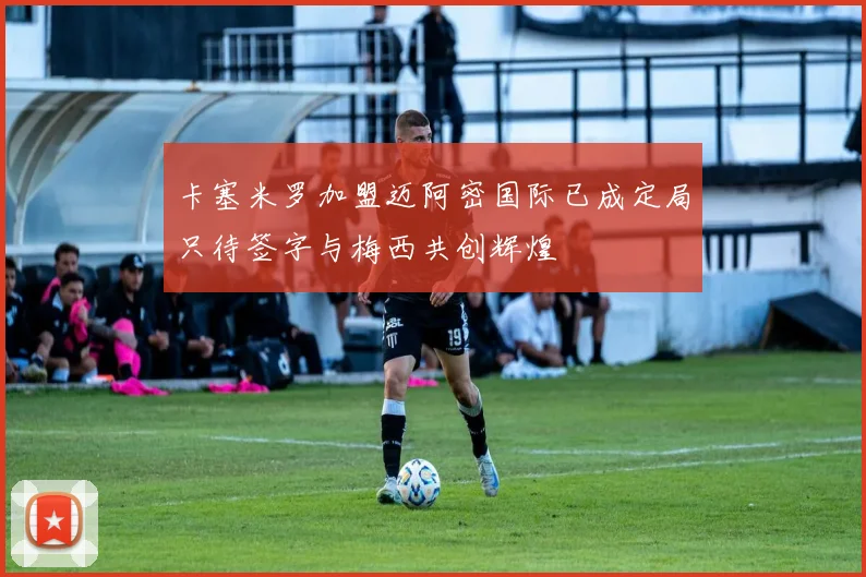 卡塞米罗加盟迈阿密国际已成定局只待签字与梅西共创辉煌