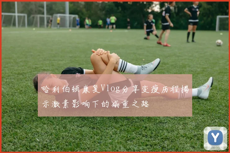 哈利伯顿康复Vlog分享变瘦历程揭示激素影响下的减重之路