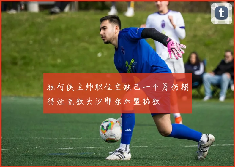 独行侠主帅职位空缺已一个月仍期待杜克教头沙耶尔加盟执教