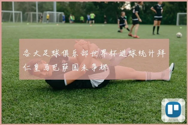各大足球俱乐部世界杯进球统计拜仁皇马巴萨国米争辉