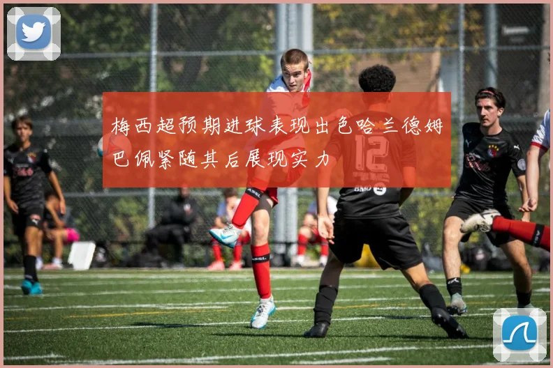 梅西超预期进球表现出色哈兰德姆巴佩紧随其后展现实力