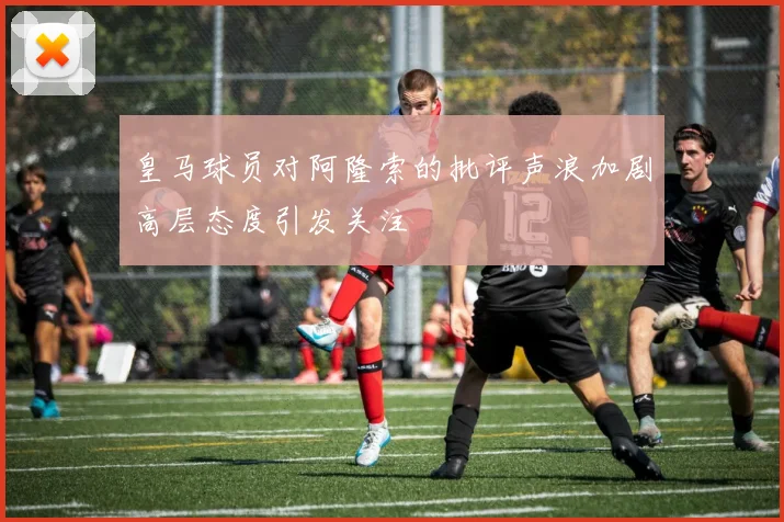 皇马球员对阿隆索的批评声浪加剧高层态度引发关注