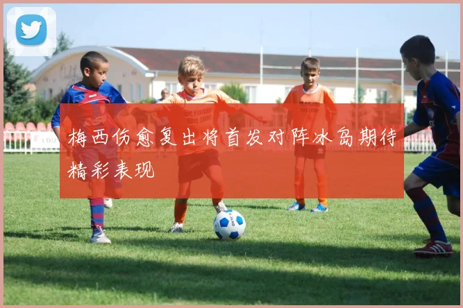 梅西伤愈复出将首发对阵冰岛期待精彩表现