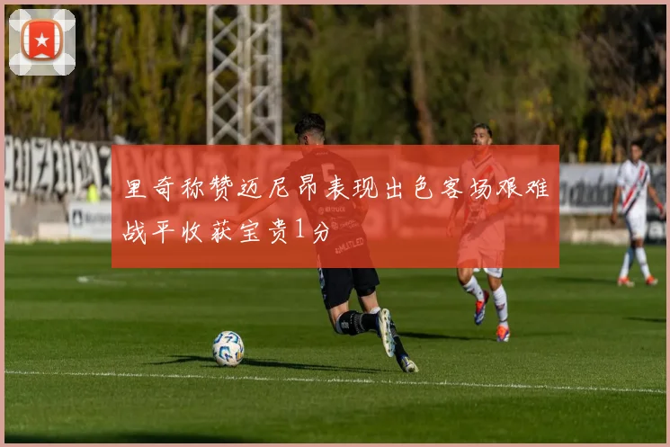 里奇称赞迈尼昂表现出色客场艰难战平收获宝贵1分