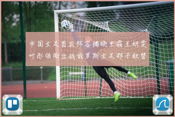 中国女足首发阵容揭晓王霜王妍雯叶彤领衔出战俄罗斯女足邵子钦替补待命