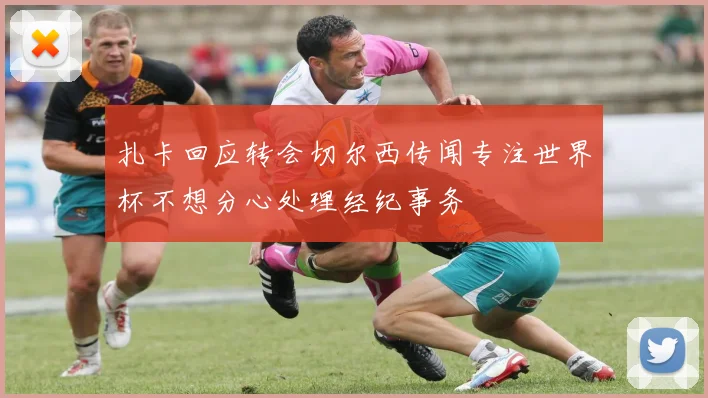 扎卡回应转会切尔西传闻专注世界杯不想分心处理经纪事务