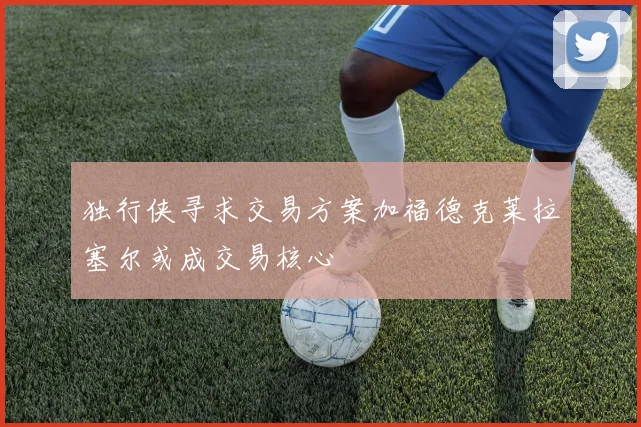 独行侠寻求交易方案加福德克莱拉塞尔或成交易核心