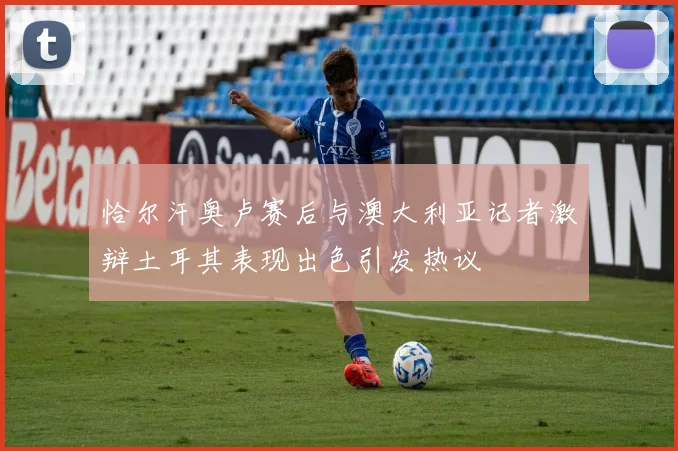恰尔汗奥卢赛后与澳大利亚记者激辩土耳其表现出色引发热议