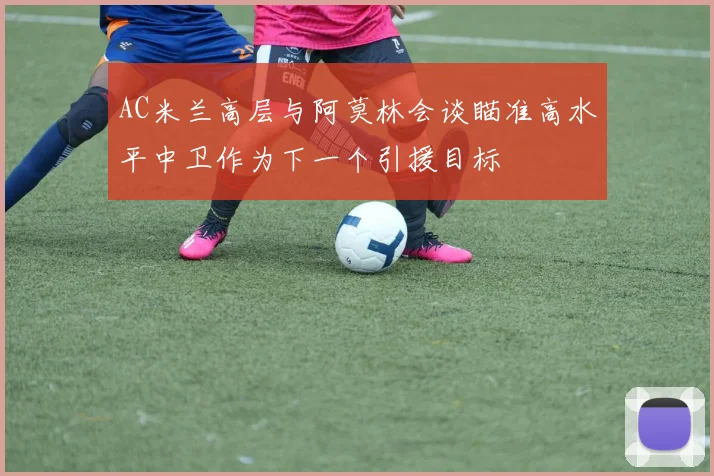 AC米兰高层与阿莫林会谈瞄准高水平中卫作为下一个引援目标