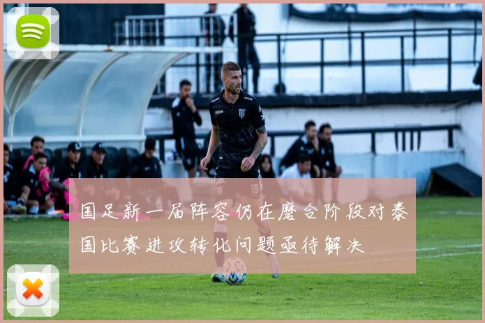 国足新一届阵容仍在磨合阶段对泰国比赛进攻转化问题亟待解决