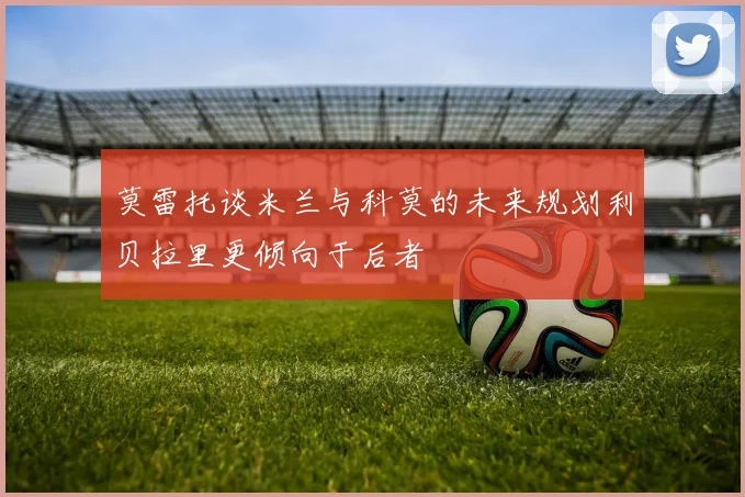 莫雷托谈米兰与科莫的未来规划利贝拉里更倾向于后者
