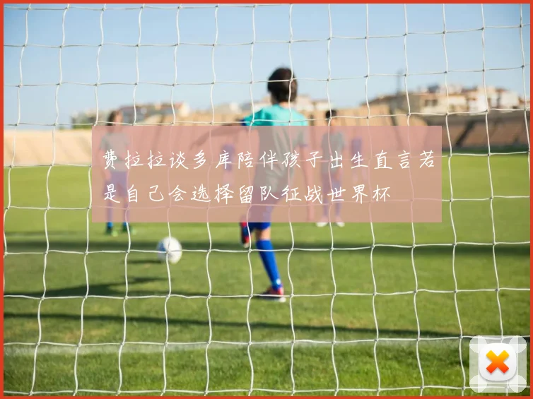 费拉拉谈多库陪伴孩子出生直言若是自己会选择留队征战世界杯