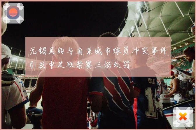 无锡吴钩与南京城市球员冲突事件引发中足联禁赛三场处罚