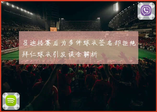 吕迪格赛后为多件球衣签名却拒绝拜仁球衣引发误会解析