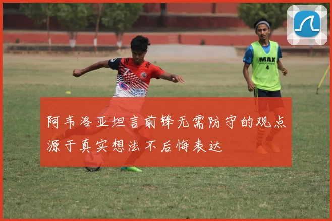 阿韦洛亚坦言前锋无需防守的观点源于真实想法不后悔表达
