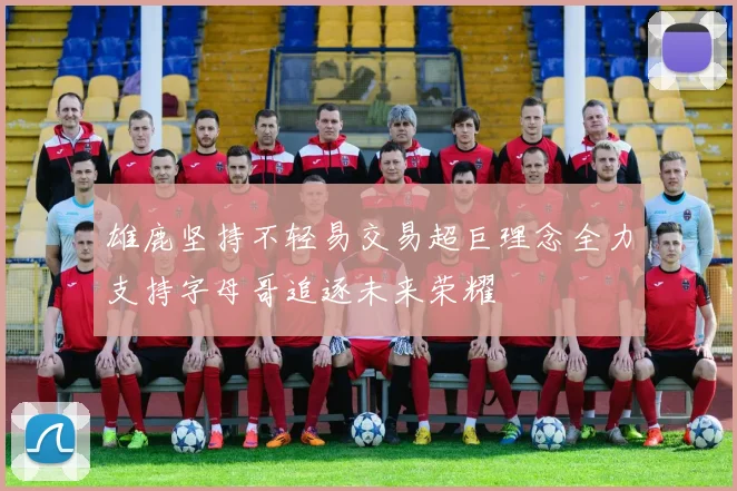 雄鹿坚持不轻易交易超巨理念全力支持字母哥追逐未来荣耀