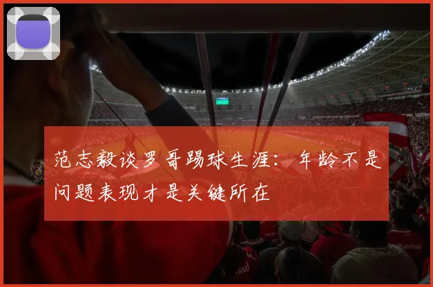 范志毅谈罗哥踢球生涯：年龄不是问题表现才是关键所在