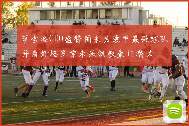 萨索洛CEO盛赞国米为意甲最强球队并看好格罗索未来执教豪门潜力