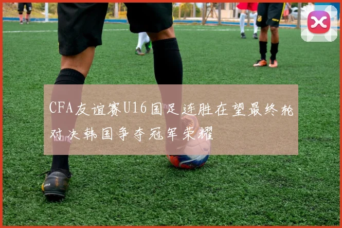 CFA友谊赛U16国足连胜在望最终轮对决韩国争夺冠军荣耀