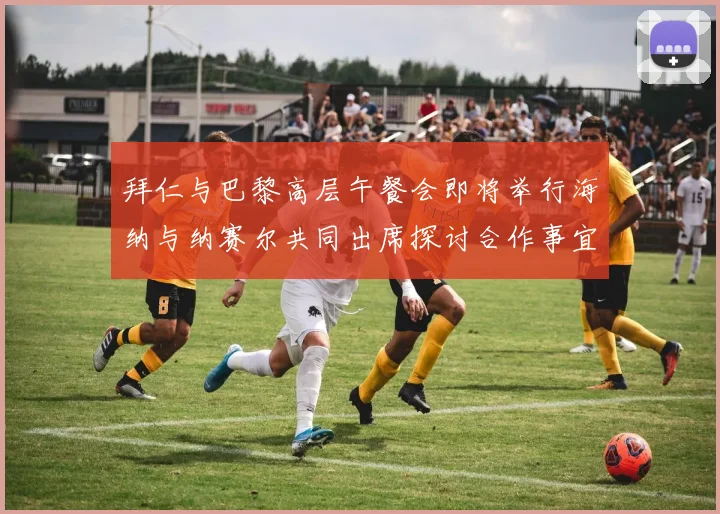 拜仁与巴黎高层午餐会即将举行海纳与纳赛尔共同出席探讨合作事宜